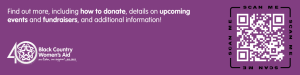 Purple image with Black Country Women's Aid 40th Anniversary logo, text and a QR code:

Find out more, including how to donate, details on upcoming events and fundraisers, and additional information! https://linktr.ee/BCWAfundraising